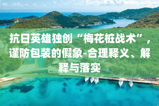 抗日英雄獨創“梅花樁戰術”,謹防包裝的假象-合理釋義、解釋與落實