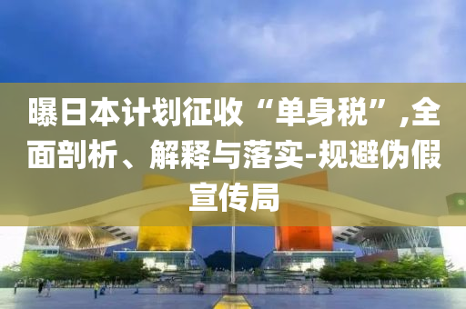 曝日本計劃征收“單身稅”,全面剖析、解釋與落實-規(guī)避偽假宣傳局