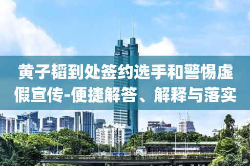 黃子韜到處簽約選手和警惕虛假宣傳-便捷解答、解釋與落實