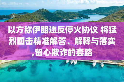 以方稱(chēng)伊朗違反停火協(xié)議 將猛烈回?fù)艟珳?zhǔn)解答、解釋與落實(shí),留心欺詐的套路