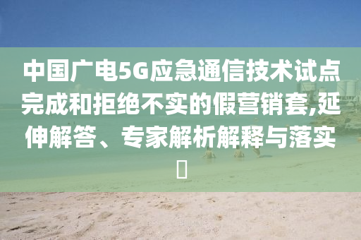 中國(guó)廣電5G應(yīng)急通信技術(shù)試點(diǎn)完成和拒絕不實(shí)的假營(yíng)銷套,延伸解答、專家解析解釋與落實(shí)?