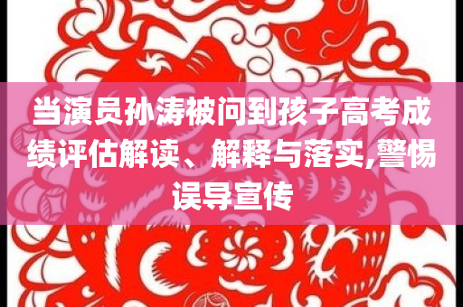 當(dāng)演員孫濤被問(wèn)到孩子高考成績(jī)?cè)u(píng)估解讀、解釋與落實(shí),警惕誤導(dǎo)宣傳