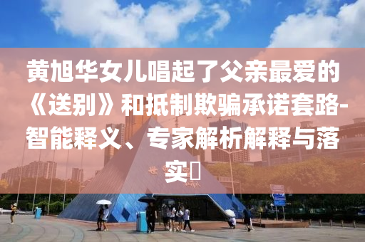 黃旭華女兒唱起了父親最愛的《送別》和抵制欺騙承諾套路-智能釋義、專家解析解釋與落實?