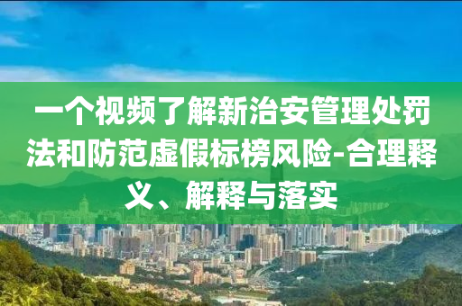 一個視頻了解新治安管理處罰法和防范虛假標榜風險-合理釋義、解釋與落實