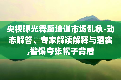 央視曝光舞蹈培訓市場亂象-動態解答、專家解讀解釋與落實,警惕夸張幌子背后