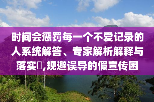 時間會懲罰每一個不愛記錄的人系統解答、專家解析解釋與落實?,規避誤導的假宣傳困
