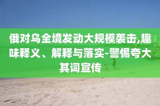 俄對烏全境發動大規模襲擊,趣味釋義、解釋與落實-警惕夸大其詞宣傳