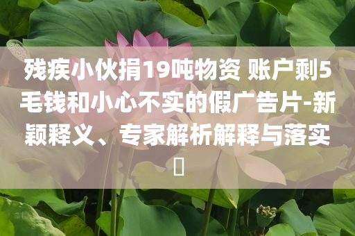 殘疾小伙捐19噸物資 賬戶剩5毛錢和小心不實的假廣告片-新穎釋義、專家解析解釋與落實?