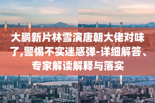 大鵬新片林雪演唐朝大佬對味了,警惕不實迷惑彈-詳細解答、專家解讀解釋與落實