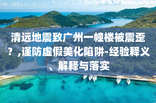 清遠地震致廣州一幢樓被震歪？,謹防虛假美化陷阱-經驗釋義、解釋與落實