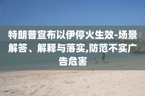 特朗普宣布以伊停火生效-場景解答、解釋與落實,防范不實廣告危害