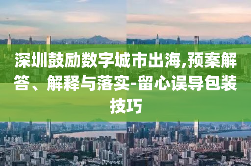 深圳鼓勵數(shù)字城市出海,預案解答、解釋與落實-留心誤導包裝技巧