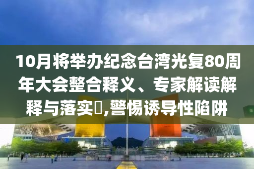 10月將舉辦紀念臺灣光復80周年大會整合釋義、專家解讀解釋與落實?,警惕誘導性陷阱