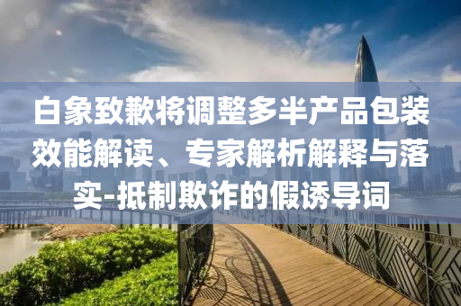 白象致歉將調整多半產品包裝效能解讀、專家解析解釋與落實-抵制欺詐的假誘導詞