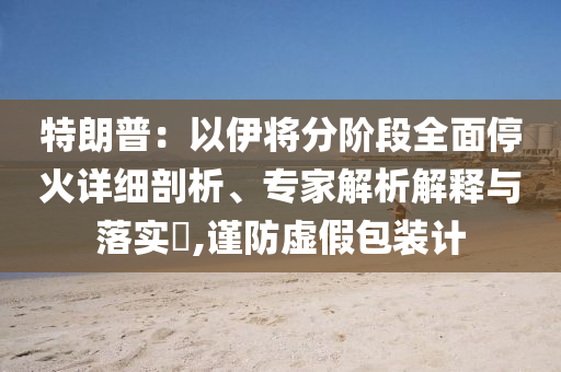 特朗普：以伊將分階段全面停火詳細(xì)剖析、專(zhuān)家解析解釋與落實(shí)?,謹(jǐn)防虛假包裝計(jì)