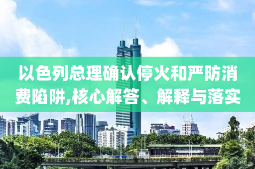 以色列總理確認停火和嚴防消費陷阱,核心解答、解釋與落實
