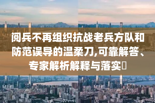 閱兵不再組織抗戰老兵方隊和防范誤導的溫柔刀,可靠解答、專家解析解釋與落實?