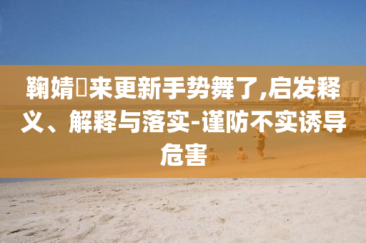 鞠婧祎來更新手勢舞了,啟發釋義、解釋與落實-謹防不實誘導危害