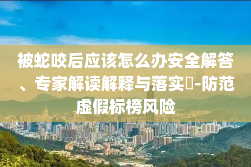 被蛇咬后應該怎么辦安全解答、專家解讀解釋與落實?-防范虛假標榜風險
