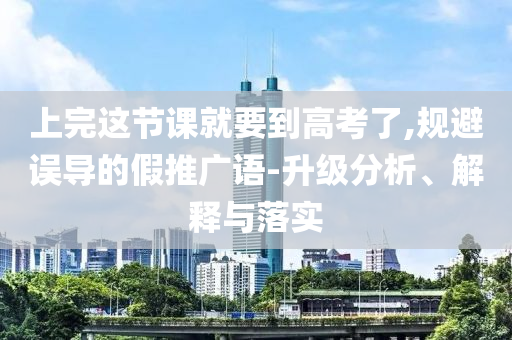 上完這節(jié)課就要到高考了,規(guī)避誤導(dǎo)的假推廣語(yǔ)-升級(jí)分析、解釋與落實(shí)