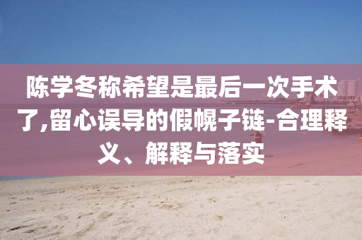 陳學(xué)冬稱希望是最后一次手術(shù)了,留心誤導(dǎo)的假幌子鏈-合理釋義、解釋與落實(shí)