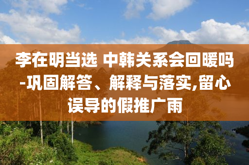 李在明當(dāng)選 中韓關(guān)系會回暖嗎-鞏固解答、解釋與落實(shí),留心誤導(dǎo)的假推廣雨