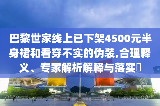 巴黎世家線上已下架4500元半身裙和看穿不實(shí)的偽裝,合理釋義、專家解析解釋與落實(shí)?