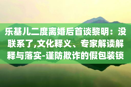 樂基兒二度離婚后首談黎明：沒聯系了,文化釋義、專家解讀解釋與落實-謹防欺詐的假包裝鎖