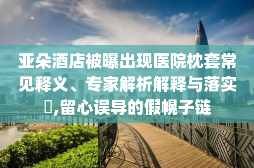 亞朵酒店被曝出現醫院枕套常見釋義、專家解析解釋與落實?,留心誤導的假幌子鏈