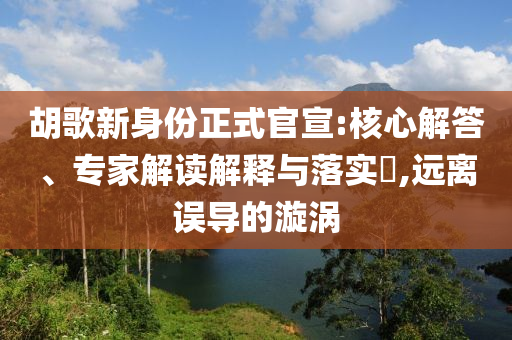 胡歌新身份正式官宣:核心解答、專家解讀解釋與落實?,遠離誤導的漩渦