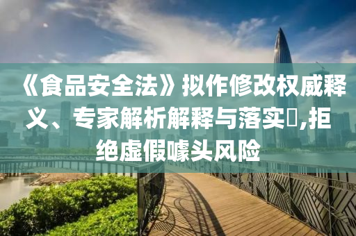 《食品安全法》擬作修改權威釋義、專家解析解釋與落實?,拒絕虛假噱頭風險