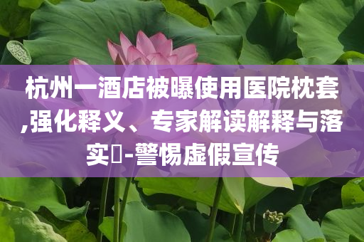 杭州一酒店被曝使用醫院枕套,強化釋義、專家解讀解釋與落實?-警惕虛假宣傳