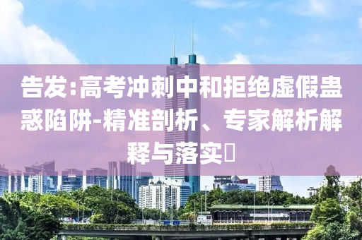 告發(fā):高考沖刺中和拒絕虛假蠱惑陷阱-精準剖析、專家解析解釋與落實?