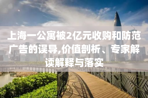 上海一公寓被2億元收購和防范廣告的誤導,價值剖析、專家解讀解釋與落實