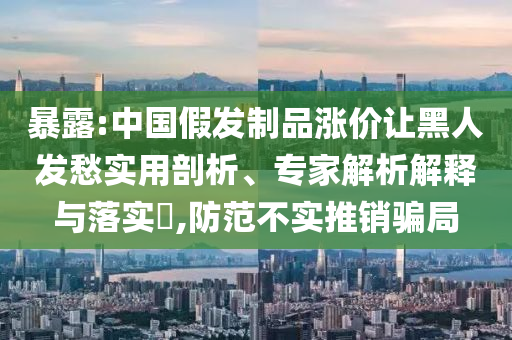 暴露:中國假發制品漲價讓黑人發愁實用剖析、專家解析解釋與落實?,防范不實推銷騙局