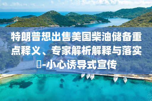 特朗普想出售美國柴油儲備重點釋義、專家解析解釋與落實?-小心誘導式宣傳