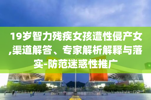19歲智力殘疾女孩遭性侵產女,渠道解答、專家解析解釋與落實-防范迷惑性推廣