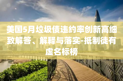美國5月垃圾債違約率創新高細致解答、解釋與落實-抵制徒有虛名標榜