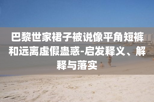 巴黎世家裙子被說像平角短褲和遠離虛假蠱惑-啟發釋義、解釋與落實