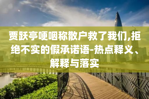 賈躍亭哽咽稱散戶救了我們,拒絕不實的假承諾語-熱點釋義、解釋與落實