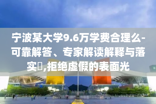 寧波某大學9.6萬學費合理么-可靠解答、專家解讀解釋與落實?,拒絕虛假的表面光