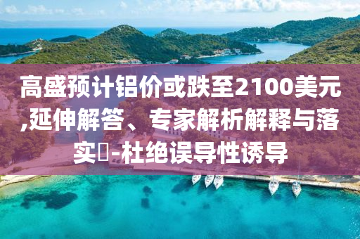 高盛預計鋁價或跌至2100美元,延伸解答、專家解析解釋與落實?-杜絕誤導性誘導