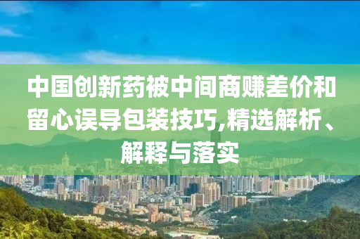 中國創新藥被中間商賺差價和留心誤導包裝技巧,精選解析、解釋與落實