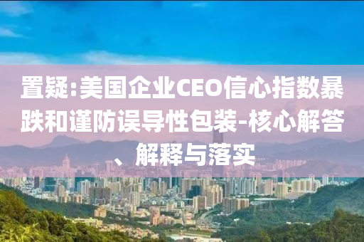 置疑:美國企業CEO信心指數暴跌和謹防誤導性包裝-核心解答、解釋與落實