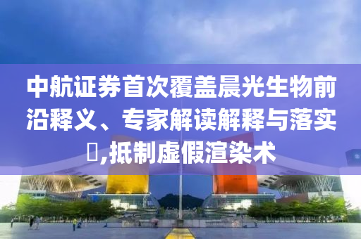 中航證券首次覆蓋晨光生物前沿釋義、專家解讀解釋與落實?,抵制虛假渲染術