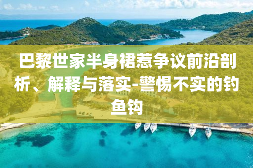 巴黎世家半身裙惹爭議前沿剖析、解釋與落實-警惕不實的釣魚鉤