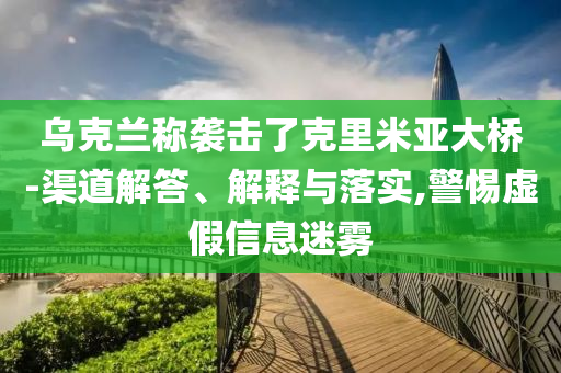 烏克蘭稱襲擊了克里米亞大橋-渠道解答、解釋與落實,警惕虛假信息迷霧