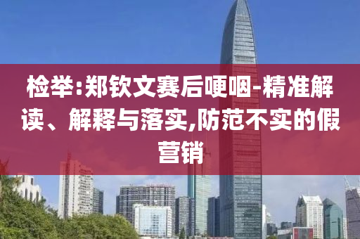 檢舉:鄭欽文賽后哽咽-精準解讀、解釋與落實,防范不實的假營銷