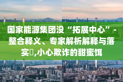 國家能源集團(tuán)沒“拓展中心”-整合釋義、專家解析解釋與落實(shí)?,小心欺詐的甜蜜餌