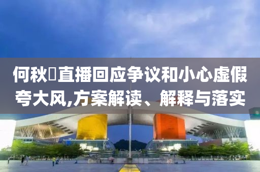何秋亊直播回應(yīng)爭議和小心虛假夸大風(fēng),方案解讀、解釋與落實(shí)
